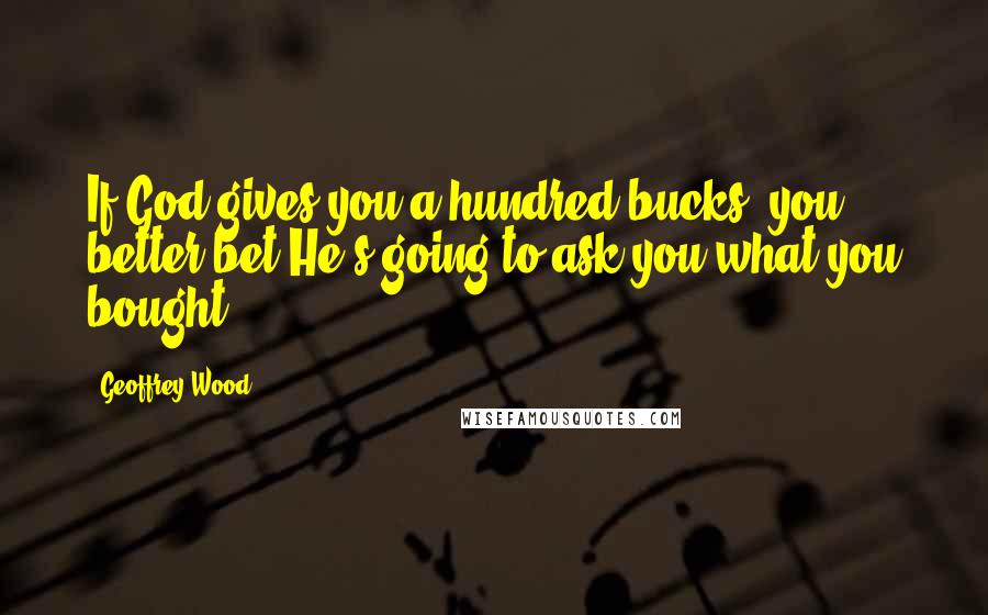 Geoffrey Wood Quotes: If God gives you a hundred bucks, you better bet He's going to ask you what you bought.