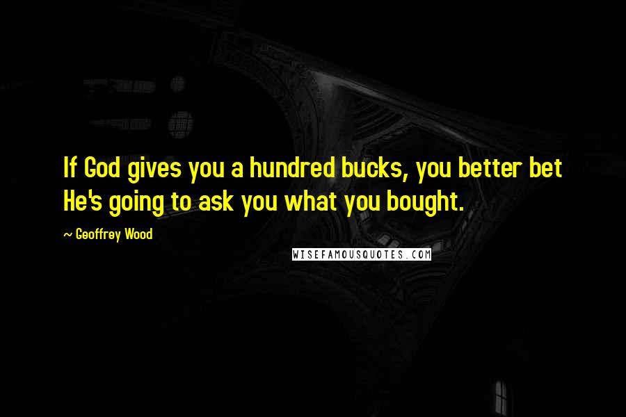 Geoffrey Wood Quotes: If God gives you a hundred bucks, you better bet He's going to ask you what you bought.