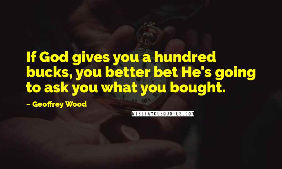 Geoffrey Wood Quotes: If God gives you a hundred bucks, you better bet He's going to ask you what you bought.