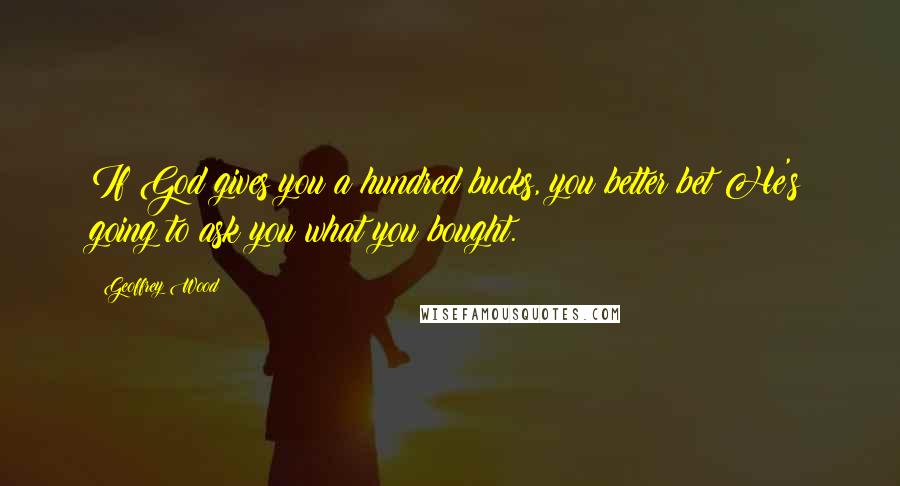 Geoffrey Wood Quotes: If God gives you a hundred bucks, you better bet He's going to ask you what you bought.