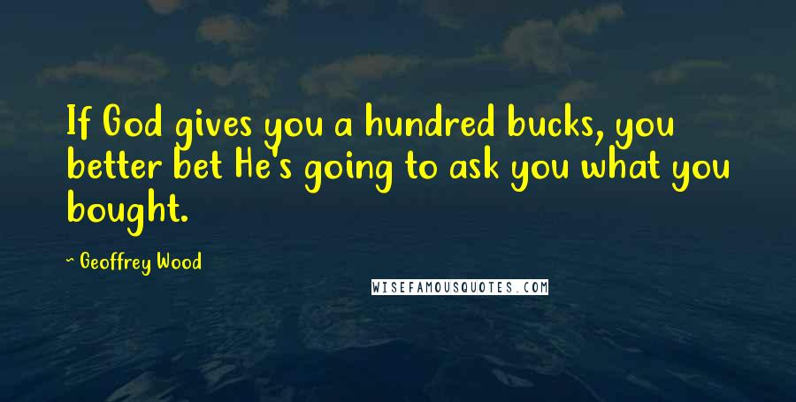 Geoffrey Wood Quotes: If God gives you a hundred bucks, you better bet He's going to ask you what you bought.