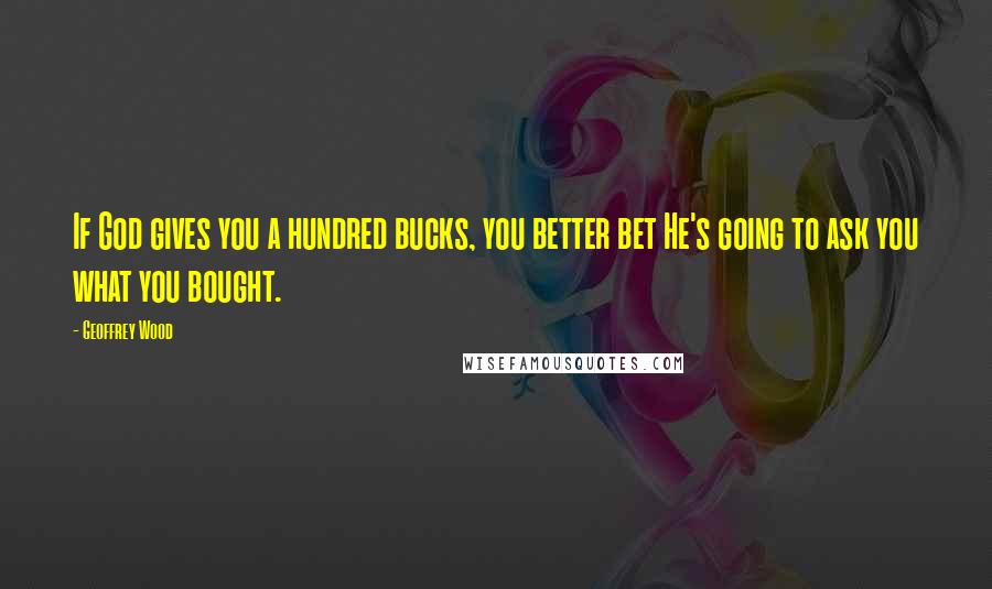 Geoffrey Wood Quotes: If God gives you a hundred bucks, you better bet He's going to ask you what you bought.