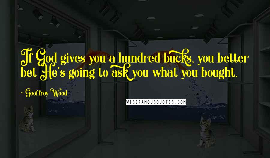 Geoffrey Wood Quotes: If God gives you a hundred bucks, you better bet He's going to ask you what you bought.