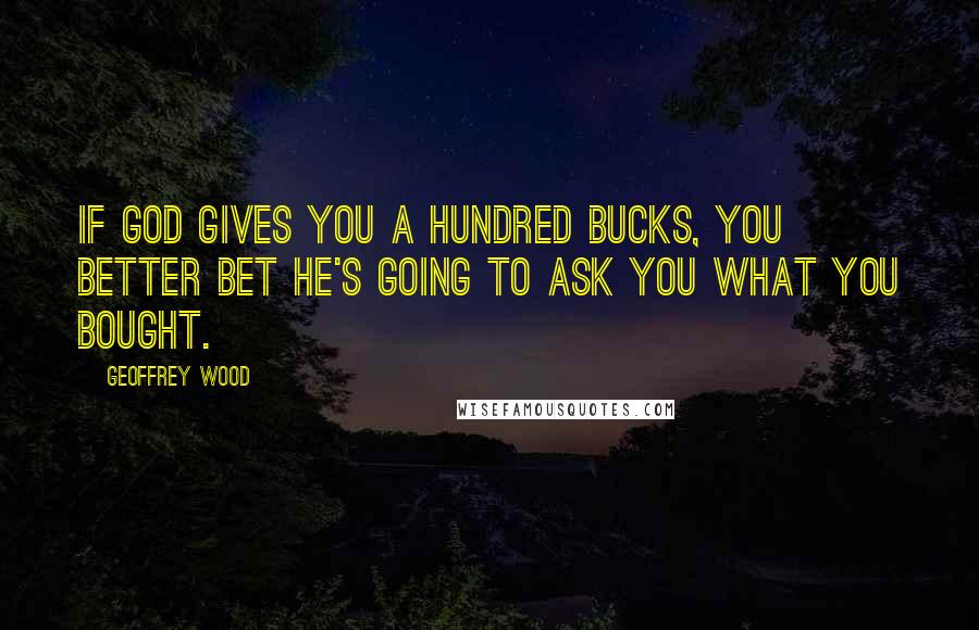 Geoffrey Wood Quotes: If God gives you a hundred bucks, you better bet He's going to ask you what you bought.