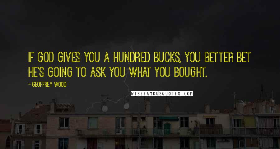 Geoffrey Wood Quotes: If God gives you a hundred bucks, you better bet He's going to ask you what you bought.