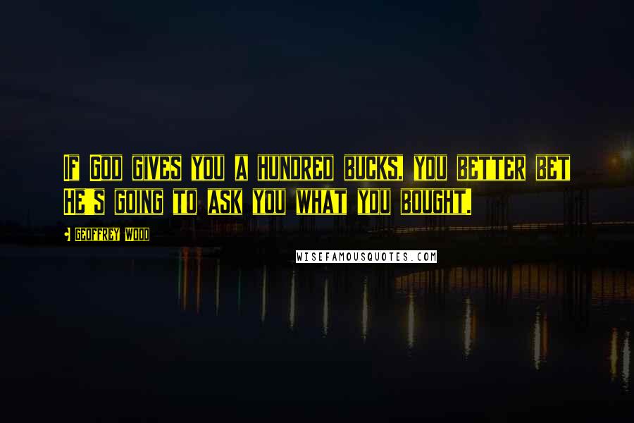 Geoffrey Wood Quotes: If God gives you a hundred bucks, you better bet He's going to ask you what you bought.