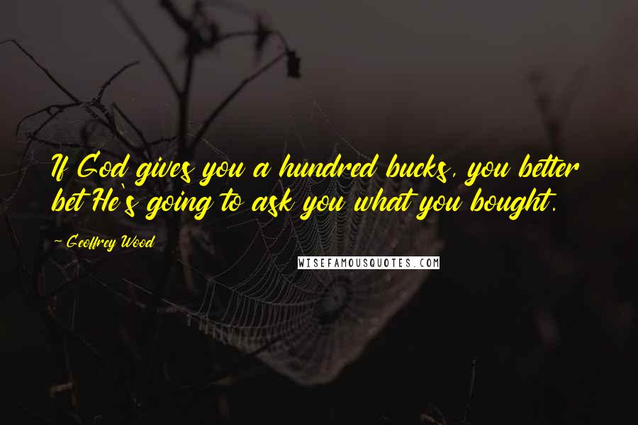 Geoffrey Wood Quotes: If God gives you a hundred bucks, you better bet He's going to ask you what you bought.