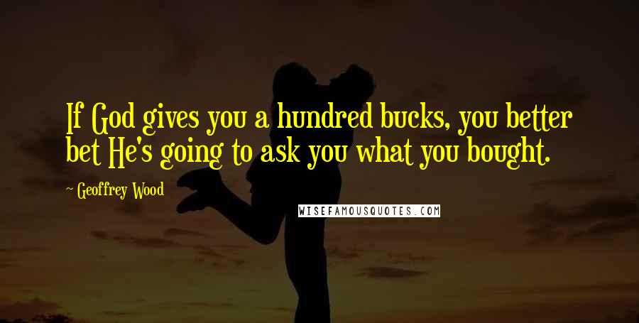 Geoffrey Wood Quotes: If God gives you a hundred bucks, you better bet He's going to ask you what you bought.