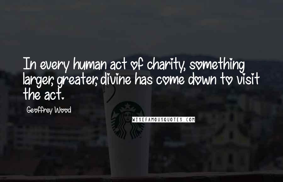 Geoffrey Wood Quotes: In every human act of charity, something larger, greater, divine has come down to visit the act.