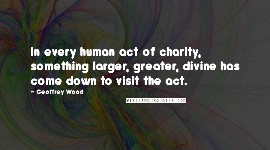 Geoffrey Wood Quotes: In every human act of charity, something larger, greater, divine has come down to visit the act.