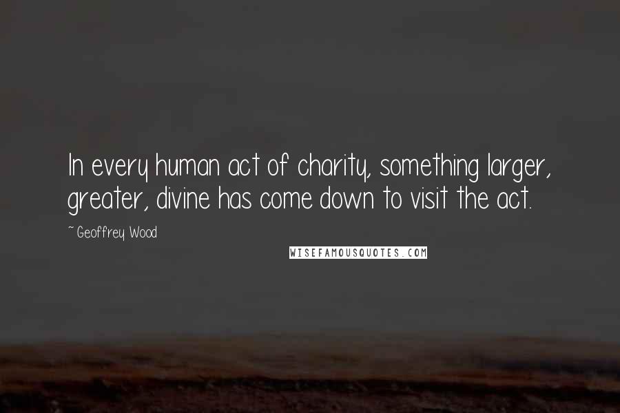 Geoffrey Wood Quotes: In every human act of charity, something larger, greater, divine has come down to visit the act.