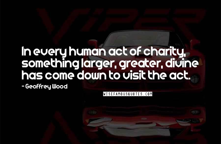 Geoffrey Wood Quotes: In every human act of charity, something larger, greater, divine has come down to visit the act.