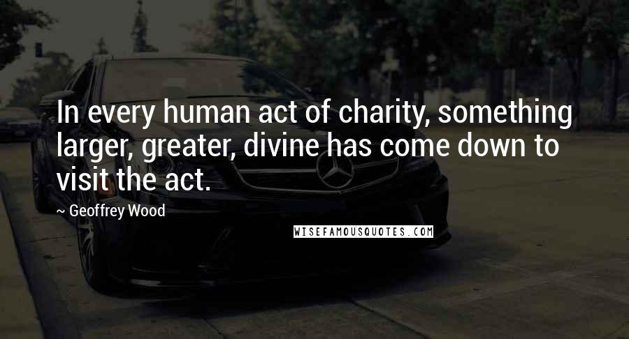 Geoffrey Wood Quotes: In every human act of charity, something larger, greater, divine has come down to visit the act.