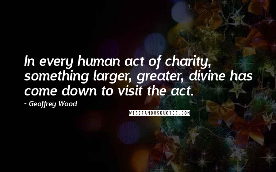 Geoffrey Wood Quotes: In every human act of charity, something larger, greater, divine has come down to visit the act.