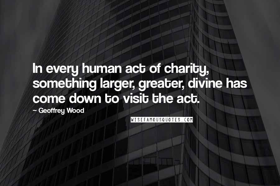 Geoffrey Wood Quotes: In every human act of charity, something larger, greater, divine has come down to visit the act.