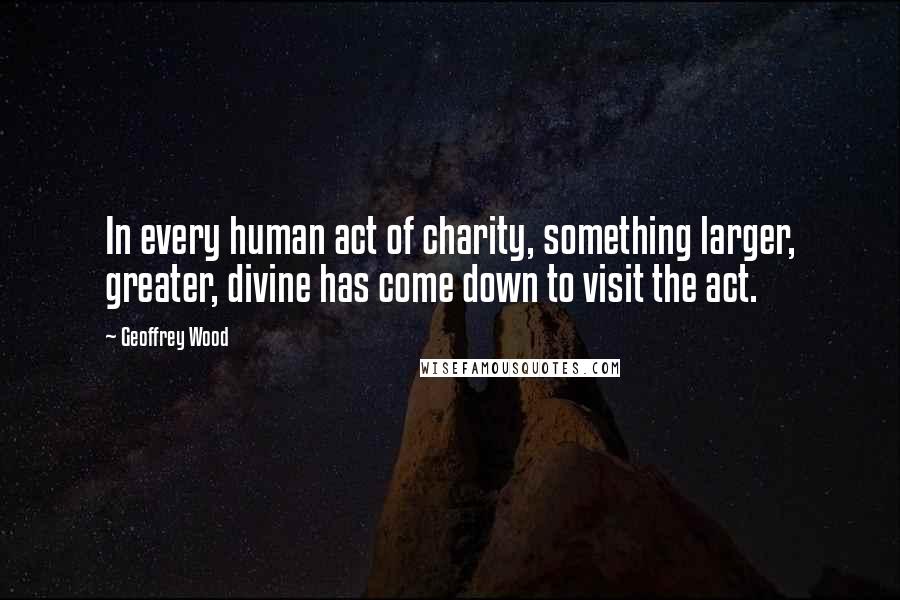 Geoffrey Wood Quotes: In every human act of charity, something larger, greater, divine has come down to visit the act.