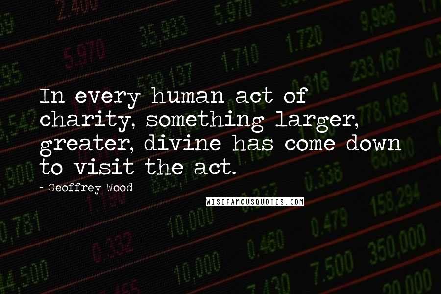 Geoffrey Wood Quotes: In every human act of charity, something larger, greater, divine has come down to visit the act.