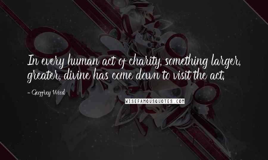 Geoffrey Wood Quotes: In every human act of charity, something larger, greater, divine has come down to visit the act.