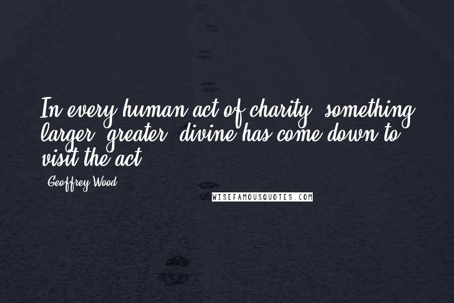 Geoffrey Wood Quotes: In every human act of charity, something larger, greater, divine has come down to visit the act.
