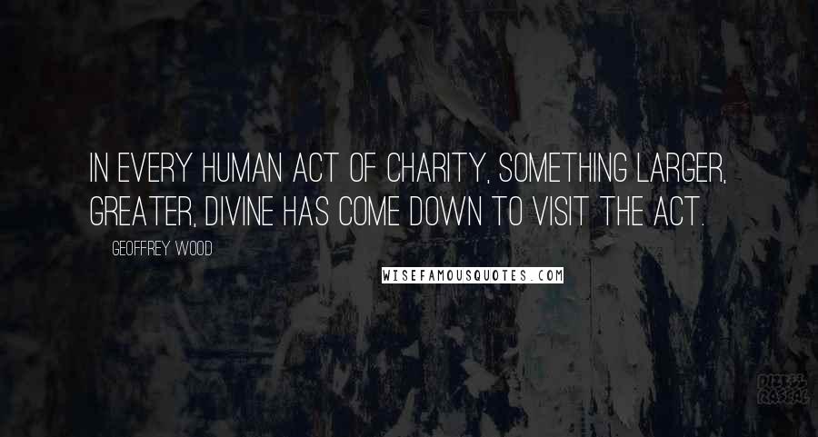 Geoffrey Wood Quotes: In every human act of charity, something larger, greater, divine has come down to visit the act.