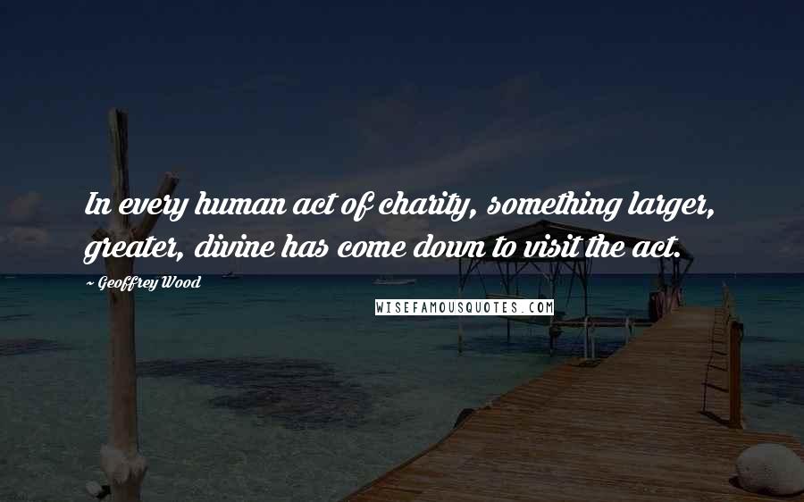 Geoffrey Wood Quotes: In every human act of charity, something larger, greater, divine has come down to visit the act.