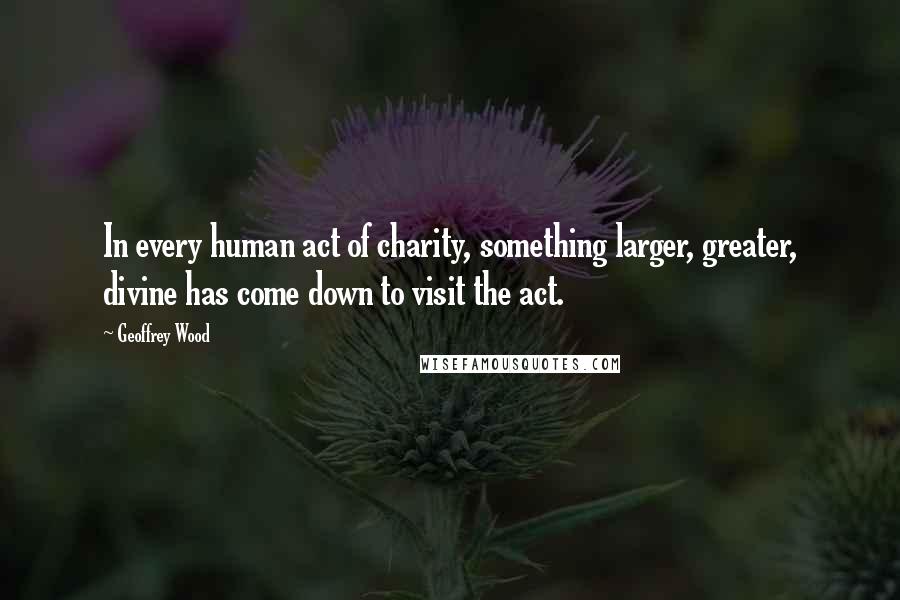 Geoffrey Wood Quotes: In every human act of charity, something larger, greater, divine has come down to visit the act.