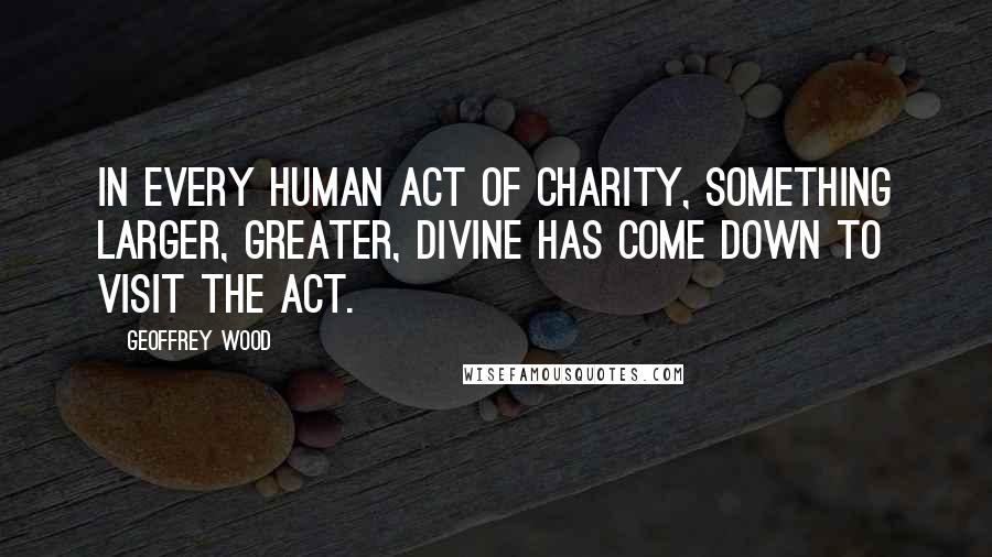 Geoffrey Wood Quotes: In every human act of charity, something larger, greater, divine has come down to visit the act.