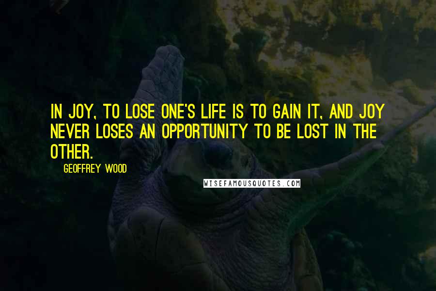 Geoffrey Wood Quotes: In Joy, to lose one's life is to gain it, and Joy never loses an opportunity to be lost in the other.