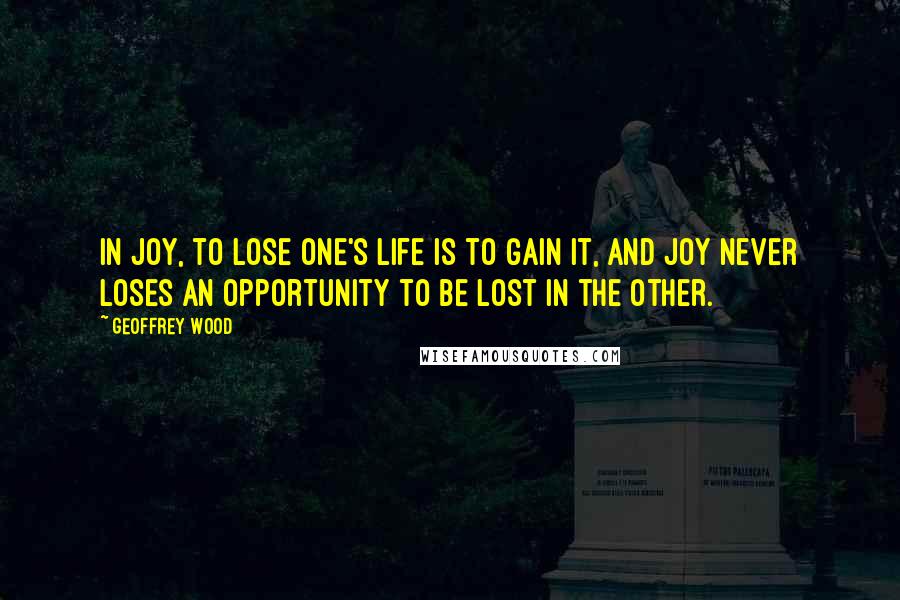 Geoffrey Wood Quotes: In Joy, to lose one's life is to gain it, and Joy never loses an opportunity to be lost in the other.