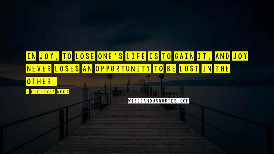 Geoffrey Wood Quotes: In Joy, to lose one's life is to gain it, and Joy never loses an opportunity to be lost in the other.