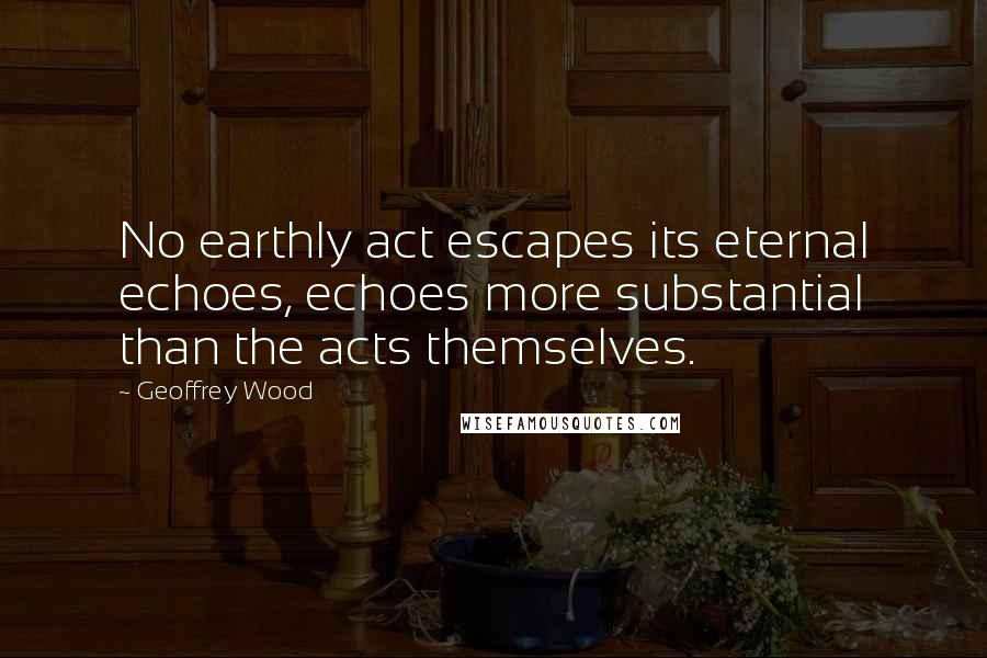 Geoffrey Wood Quotes: No earthly act escapes its eternal echoes, echoes more substantial than the acts themselves.