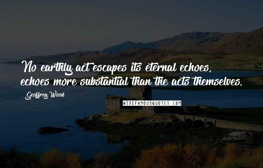 Geoffrey Wood Quotes: No earthly act escapes its eternal echoes, echoes more substantial than the acts themselves.