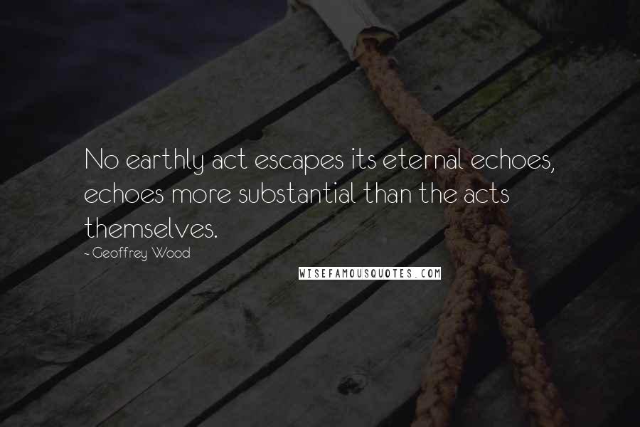 Geoffrey Wood Quotes: No earthly act escapes its eternal echoes, echoes more substantial than the acts themselves.