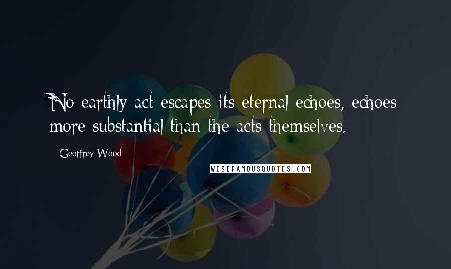 Geoffrey Wood Quotes: No earthly act escapes its eternal echoes, echoes more substantial than the acts themselves.