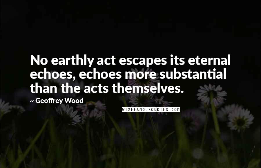 Geoffrey Wood Quotes: No earthly act escapes its eternal echoes, echoes more substantial than the acts themselves.