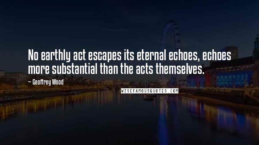 Geoffrey Wood Quotes: No earthly act escapes its eternal echoes, echoes more substantial than the acts themselves.