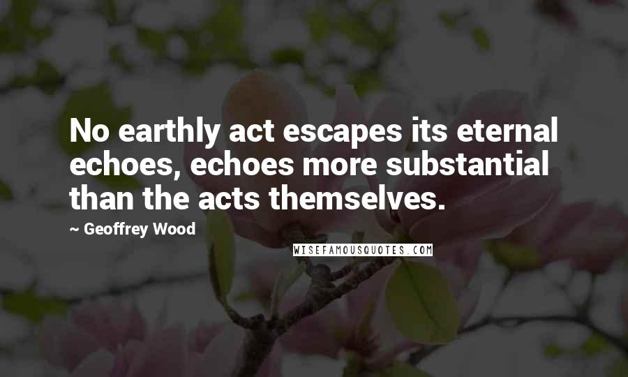 Geoffrey Wood Quotes: No earthly act escapes its eternal echoes, echoes more substantial than the acts themselves.