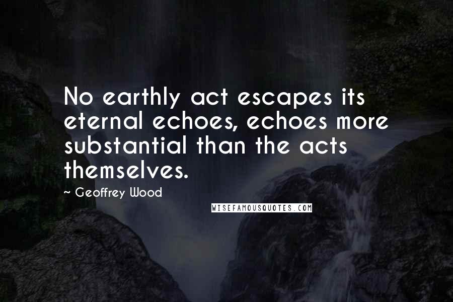 Geoffrey Wood Quotes: No earthly act escapes its eternal echoes, echoes more substantial than the acts themselves.