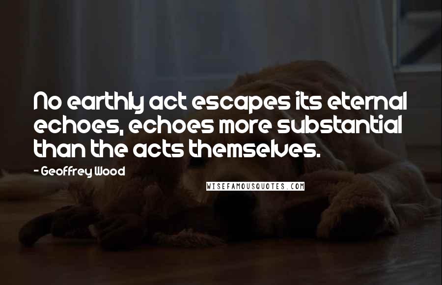 Geoffrey Wood Quotes: No earthly act escapes its eternal echoes, echoes more substantial than the acts themselves.