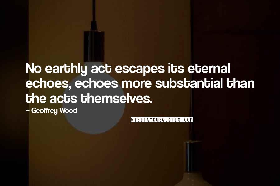 Geoffrey Wood Quotes: No earthly act escapes its eternal echoes, echoes more substantial than the acts themselves.