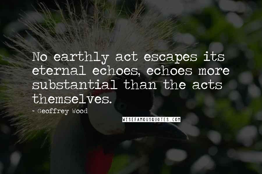 Geoffrey Wood Quotes: No earthly act escapes its eternal echoes, echoes more substantial than the acts themselves.