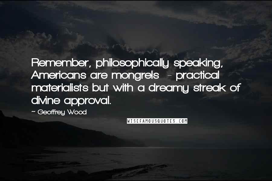 Geoffrey Wood Quotes: Remember, philosophically speaking, Americans are mongrels - practical materialists but with a dreamy streak of divine approval.