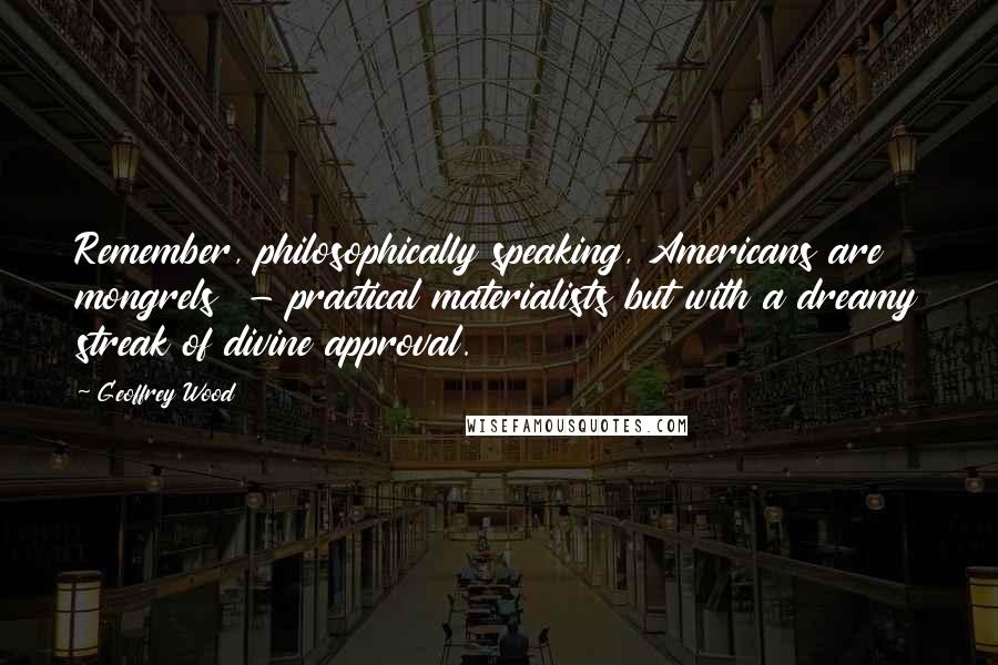 Geoffrey Wood Quotes: Remember, philosophically speaking, Americans are mongrels  - practical materialists but with a dreamy streak of divine approval.