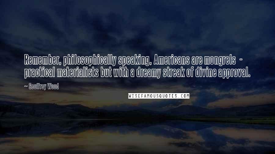 Geoffrey Wood Quotes: Remember, philosophically speaking, Americans are mongrels  - practical materialists but with a dreamy streak of divine approval.