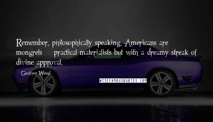 Geoffrey Wood Quotes: Remember, philosophically speaking, Americans are mongrels  - practical materialists but with a dreamy streak of divine approval.