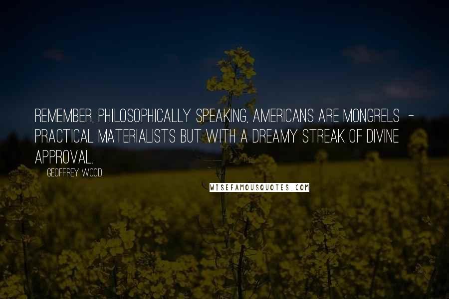 Geoffrey Wood Quotes: Remember, philosophically speaking, Americans are mongrels  - practical materialists but with a dreamy streak of divine approval.