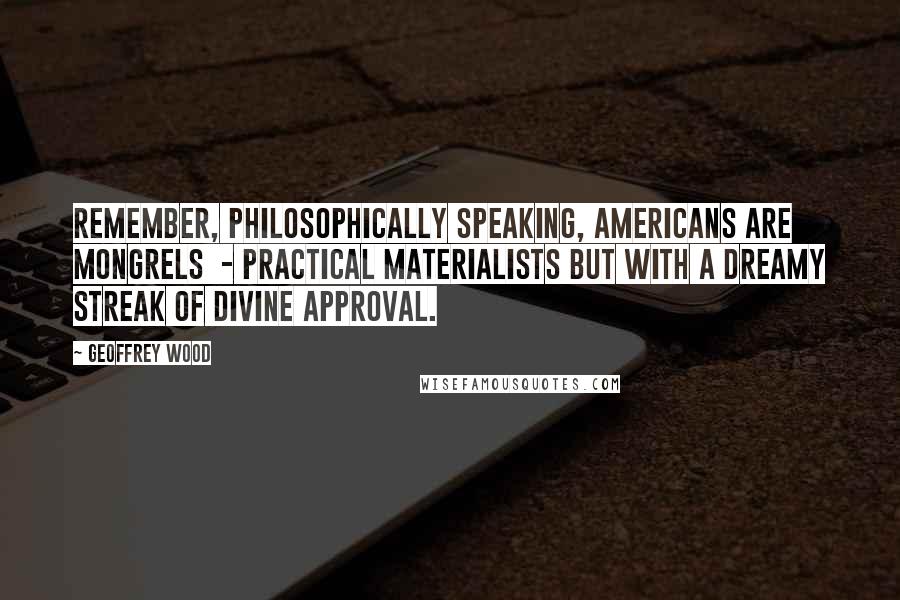 Geoffrey Wood Quotes: Remember, philosophically speaking, Americans are mongrels  - practical materialists but with a dreamy streak of divine approval.