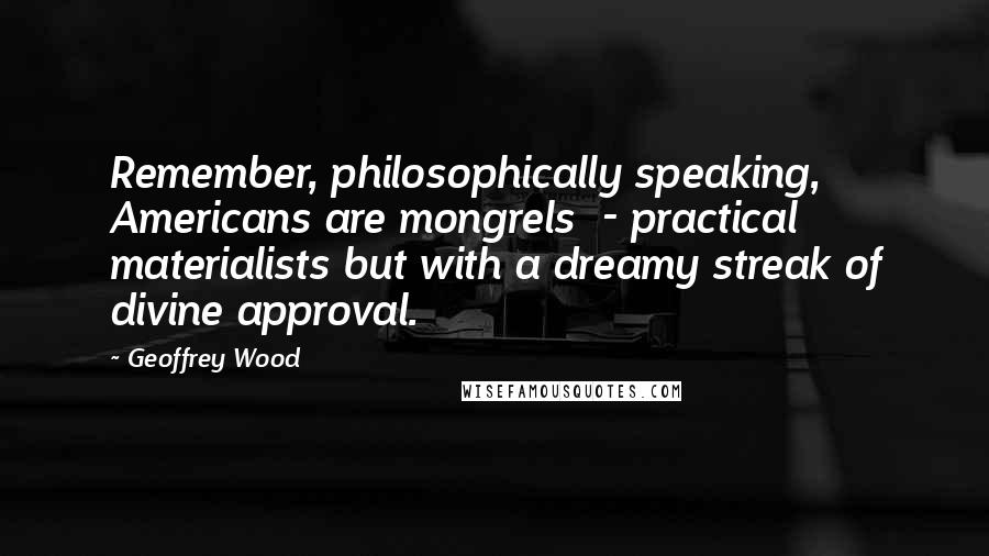 Geoffrey Wood Quotes: Remember, philosophically speaking, Americans are mongrels  - practical materialists but with a dreamy streak of divine approval.