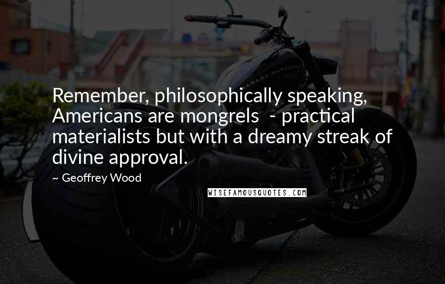 Geoffrey Wood Quotes: Remember, philosophically speaking, Americans are mongrels  - practical materialists but with a dreamy streak of divine approval.