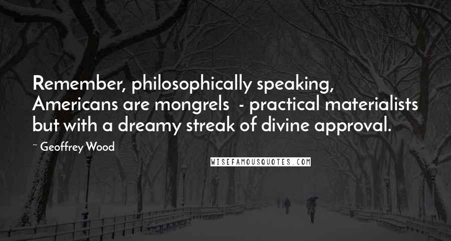 Geoffrey Wood Quotes: Remember, philosophically speaking, Americans are mongrels  - practical materialists but with a dreamy streak of divine approval.